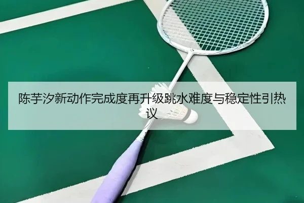 陈芋汐新动作完成度再升级跳水难度与稳定性引热议