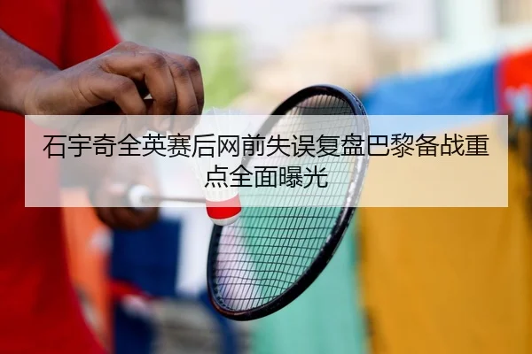 石宇奇全英赛后网前失误复盘巴黎备战重点全面曝光