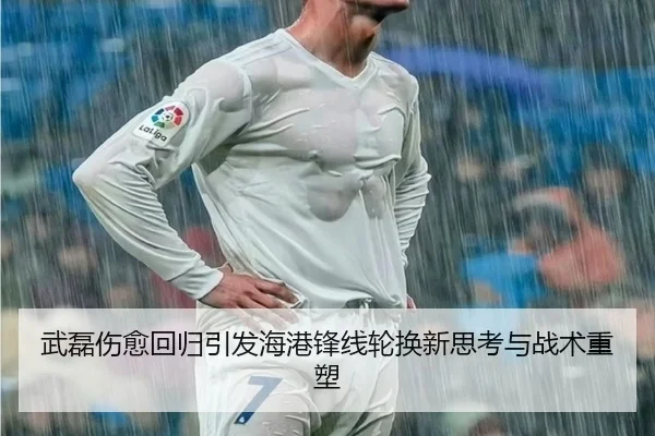 武磊伤愈回归引发海港锋线轮换新思考与战术重塑