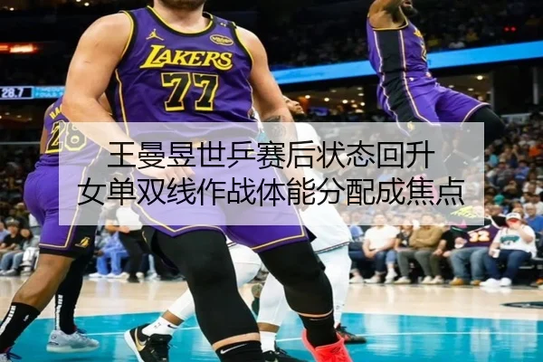 王曼昱世乒赛后状态回升 女单双线作战体能分配成焦点