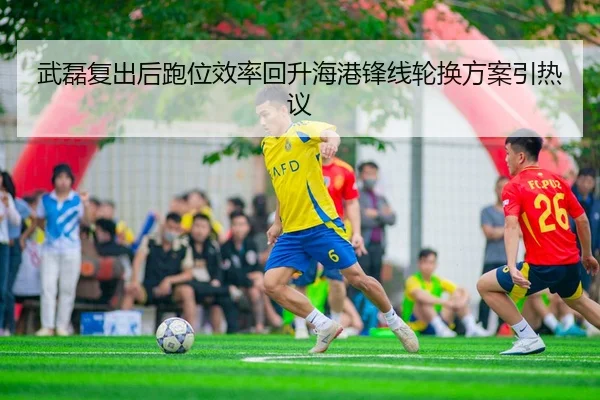 武磊复出后跑位效率回升海港锋线轮换方案引热议