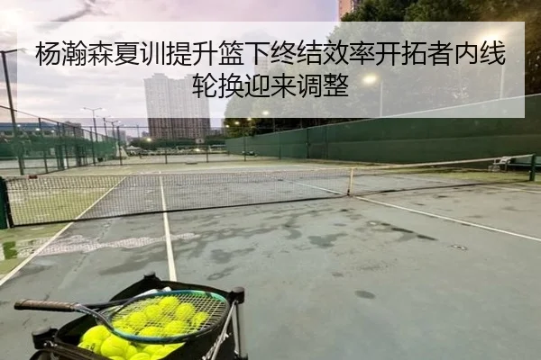 杨瀚森夏训提升篮下终结效率开拓者内线轮换迎来调整